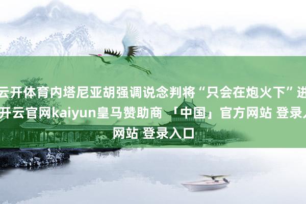 云开体育内塔尼亚胡强调说念判将“只会在炮火下”进行-开云官网kaiyun皇马赞助商 「中国」官方网站 登录入口