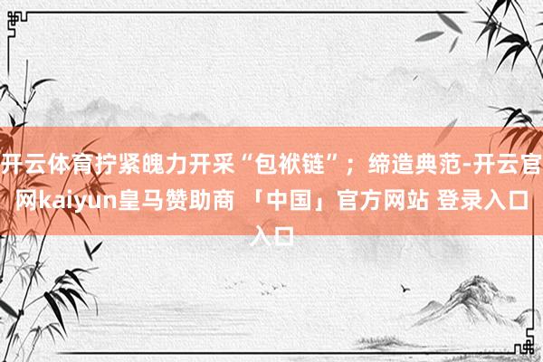 开云体育拧紧魄力开采“包袱链”；缔造典范-开云官网kaiyun皇马赞助商 「中国」官方网站 登录入口