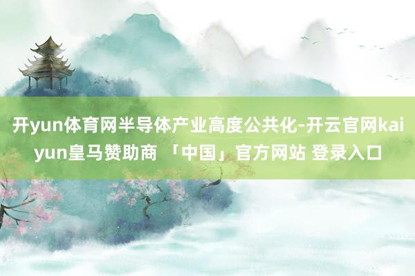开yun体育网半导体产业高度公共化-开云官网kaiyun皇马赞助商 「中国」官方网站 登录入口