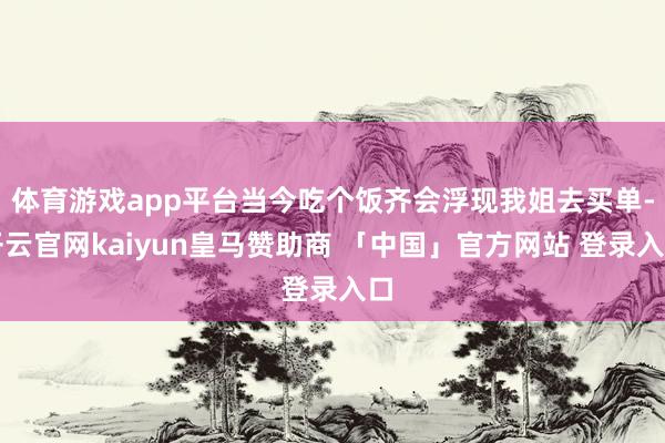 体育游戏app平台当今吃个饭齐会浮现我姐去买单-开云官网kaiyun皇马赞助商 「中国」官方网站 登录入口