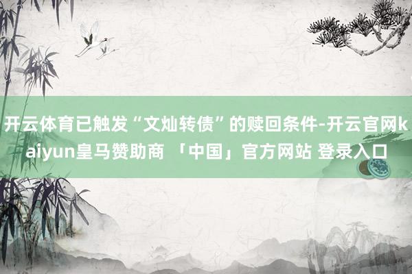 开云体育已触发“文灿转债”的赎回条件-开云官网kaiyun皇马赞助商 「中国」官方网站 登录入口