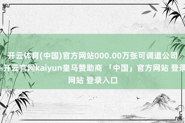 开云体育(中国)官方网站000.00万张可调遣公司债券-开云官网kaiyun皇马赞助商 「中国」官方网站 登录入口