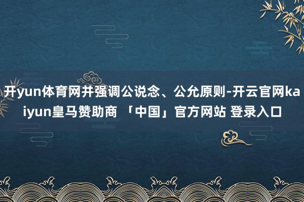 开yun体育网并强调公说念、公允原则-开云官网kaiyun皇马赞助商 「中国」官方网站 登录入口