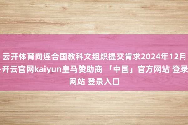 云开体育向连合国教科文组织提交肯求2024年12月5日-开云官网kaiyun皇马赞助商 「中国」官方网站 登录入口