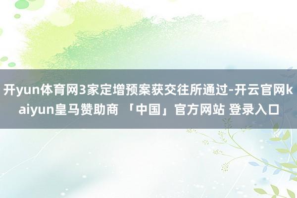 开yun体育网3家定增预案获交往所通过-开云官网kaiyun皇马赞助商 「中国」官方网站 登录入口