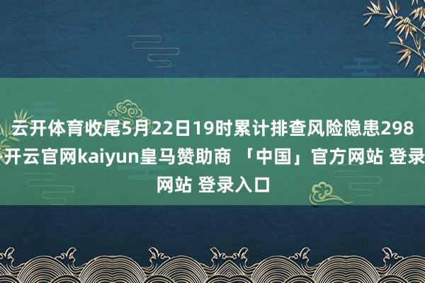 云开体育收尾5月22日19时累计排查风险隐患2981处-开云官网kaiyun皇马赞助商 「中国」官方网站 登录入口