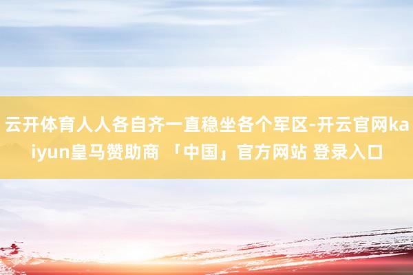 云开体育人人各自齐一直稳坐各个军区-开云官网kaiyun皇马赞助商 「中国」官方网站 登录入口