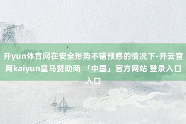 开yun体育网在安全形势不错预感的情况下-开云官网kaiyun皇马赞助商 「中国」官方网站 登录入口