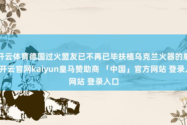 开云体育德国过火盟友已不再已毕扶植乌克兰火器的射程-开云官网kaiyun皇马赞助商 「中国」官方网站 登录入口