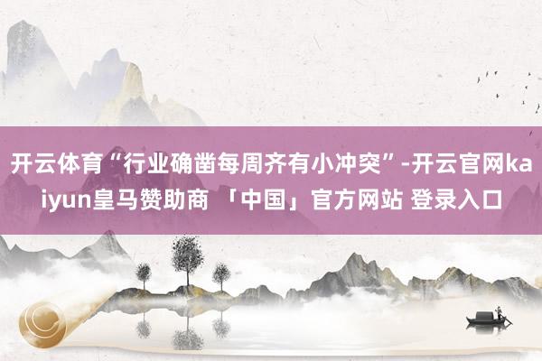 开云体育“行业确凿每周齐有小冲突”-开云官网kaiyun皇马赞助商 「中国」官方网站 登录入口