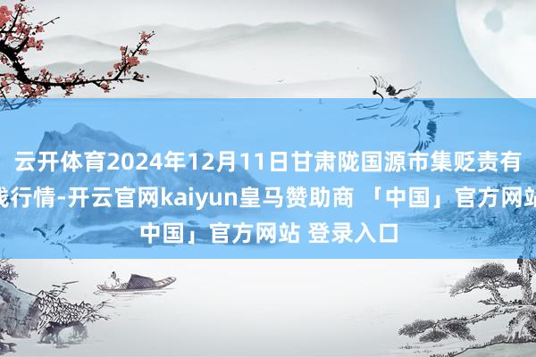 云开体育2024年12月11日甘肃陇国源市集贬责有限公司价钱行情-开云官网kaiyun皇马赞助商 「中国」官方网站 登录入口