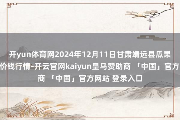 开yun体育网2024年12月11日甘肃靖远县瓜果蔬菜批发市集价钱行情-开云官网kaiyun皇马赞助商 「中国」官方网站 登录入口