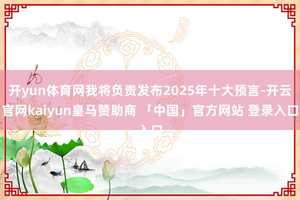 开yun体育网我将负责发布2025年十大预言-开云官网kaiyun皇马赞助商 「中国」官方网站 登录入口