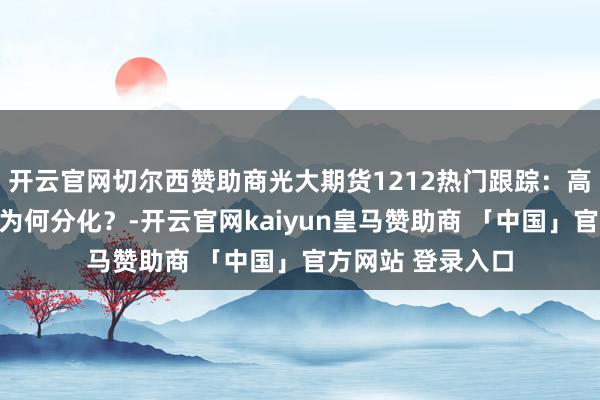 开云官网切尔西赞助商光大期货1212热门跟踪：高下硫燃料油走势为何分化？-开云官网kaiyun皇马赞助商 「中国」官方网站 登录入口