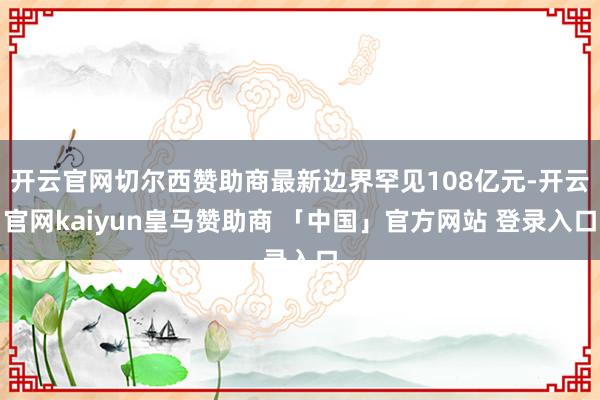 开云官网切尔西赞助商最新边界罕见108亿元-开云官网kaiyun皇马赞助商 「中国」官方网站 登录入口