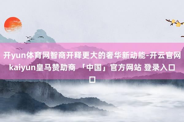 开yun体育网智商开释更大的奢华新动能-开云官网kaiyun皇马赞助商 「中国」官方网站 登录入口