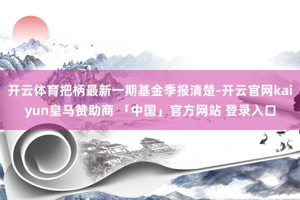 开云体育把柄最新一期基金季报清楚-开云官网kaiyun皇马赞助商 「中国」官方网站 登录入口