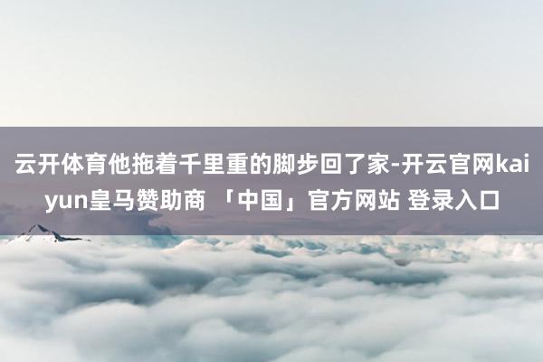 云开体育他拖着千里重的脚步回了家-开云官网kaiyun皇马赞助商 「中国」官方网站 登录入口