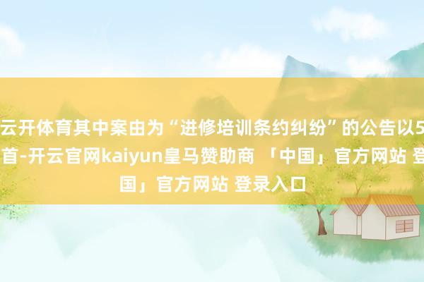 云开体育其中案由为“进修培训条约纠纷”的公告以575则居首-开云官网kaiyun皇马赞助商 「中国」官方网站 登录入口