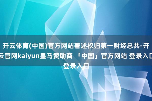 开云体育(中国)官方网站著述权归第一财经总共-开云官网kaiyun皇马赞助商 「中国」官方网站 登录入口