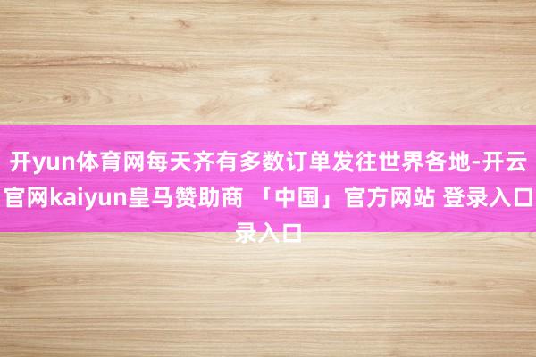 开yun体育网每天齐有多数订单发往世界各地-开云官网kaiyun皇马赞助商 「中国」官方网站 登录入口