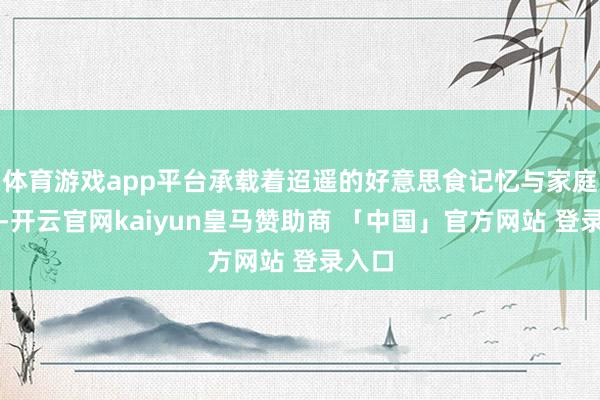 体育游戏app平台承载着迢遥的好意思食记忆与家庭讲理-开云官网kaiyun皇马赞助商 「中国」官方网站 登录入口