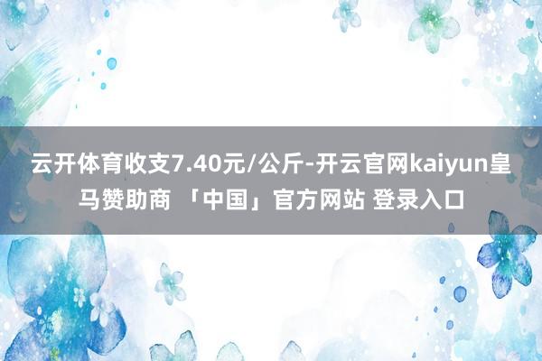 云开体育收支7.40元/公斤-开云官网kaiyun皇马赞助商 「中国」官方网站 登录入口