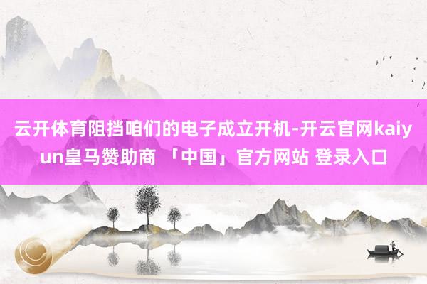 云开体育阻挡咱们的电子成立开机-开云官网kaiyun皇马赞助商 「中国」官方网站 登录入口