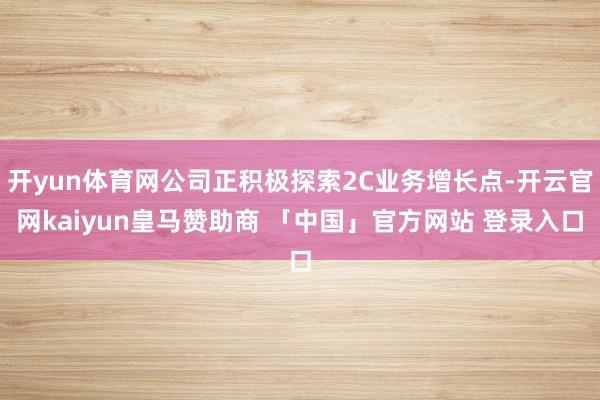 开yun体育网公司正积极探索2C业务增长点-开云官网kaiyun皇马赞助商 「中国」官方网站 登录入口