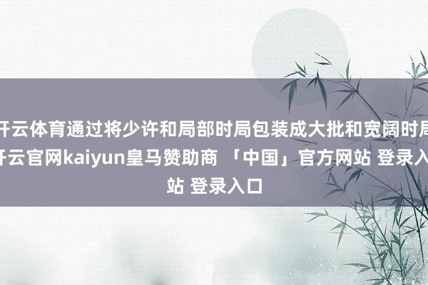 开云体育通过将少许和局部时局包装成大批和宽阔时局-开云官网kaiyun皇马赞助商 「中国」官方网站 登录入口