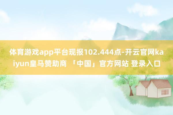 体育游戏app平台现报102.444点-开云官网kaiyun皇马赞助商 「中国」官方网站 登录入口