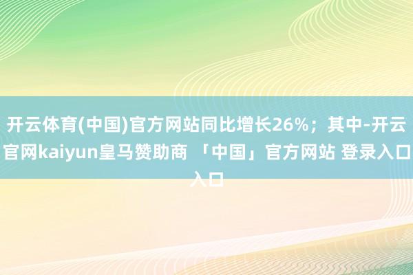 开云体育(中国)官方网站同比增长26%；其中-开云官网kaiyun皇马赞助商 「中国」官方网站 登录入口