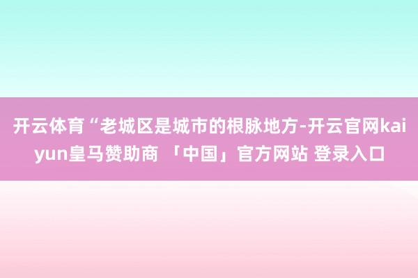 开云体育“老城区是城市的根脉地方-开云官网kaiyun皇马赞助商 「中国」官方网站 登录入口