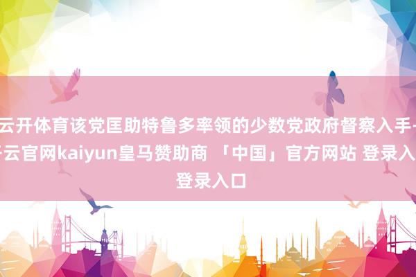 云开体育该党匡助特鲁多率领的少数党政府督察入手-开云官网kaiyun皇马赞助商 「中国」官方网站 登录入口