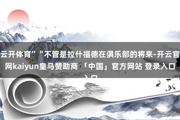 云开体育”“不管是拉什福德在俱乐部的将来-开云官网kaiyun皇马赞助商 「中国」官方网站 登录入口