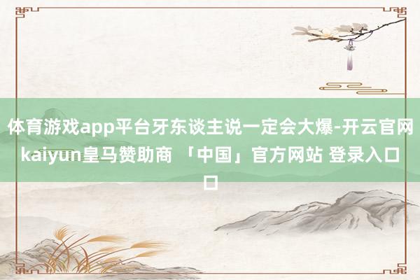 体育游戏app平台牙东谈主说一定会大爆-开云官网kaiyun皇马赞助商 「中国」官方网站 登录入口
