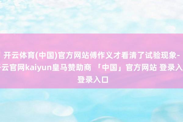 开云体育(中国)官方网站傅作义才看清了试验现象-开云官网kaiyun皇马赞助商 「中国」官方网站 登录入口
