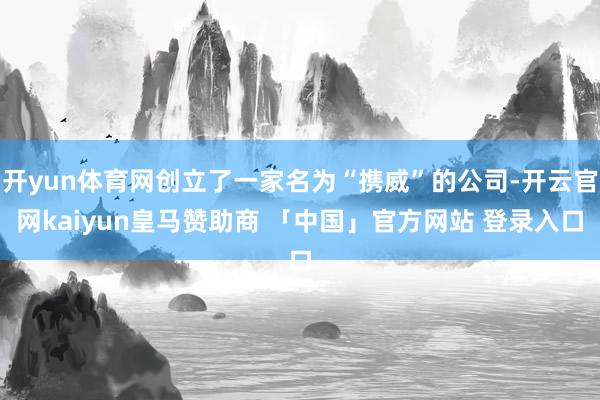 开yun体育网创立了一家名为“携威”的公司-开云官网kaiyun皇马赞助商 「中国」官方网站 登录入口