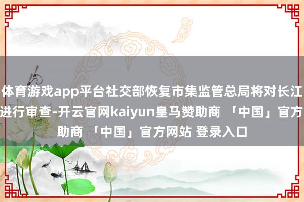 体育游戏app平台社交部恢复市集监管总局将对长江和记出售口岸进行审查-开云官网kaiyun皇马赞助商 「中国」官方网站 登录入口