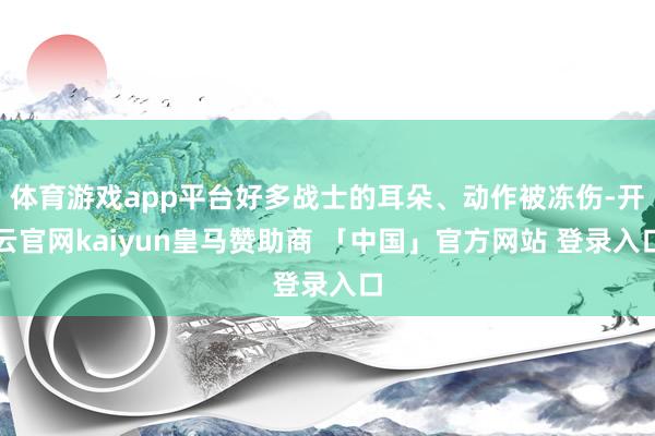 体育游戏app平台好多战士的耳朵、动作被冻伤-开云官网kaiyun皇马赞助商 「中国」官方网站 登录入口