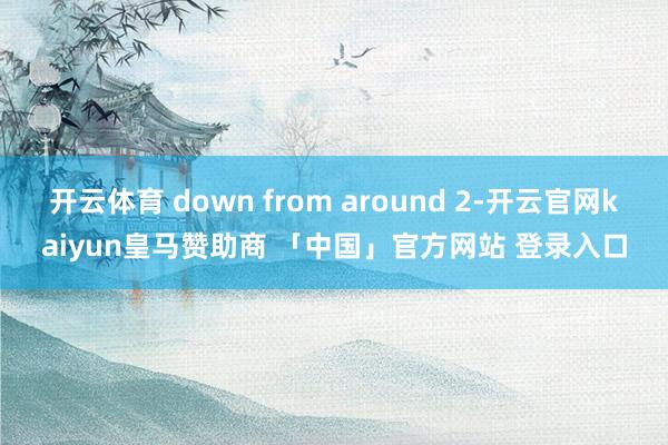 开云体育 down from around 2-开云官网kaiyun皇马赞助商 「中国」官方网站 登录入口
