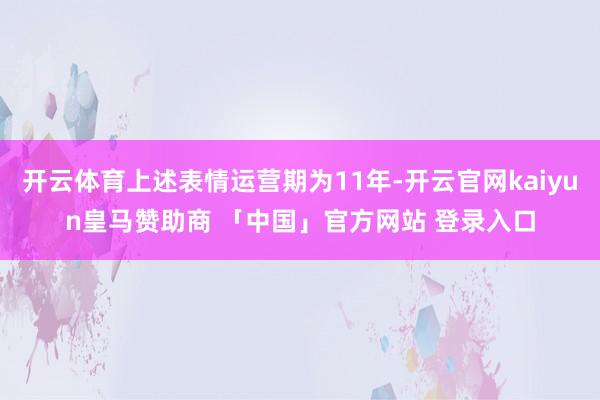 开云体育上述表情运营期为11年-开云官网kaiyun皇马赞助商 「中国」官方网站 登录入口