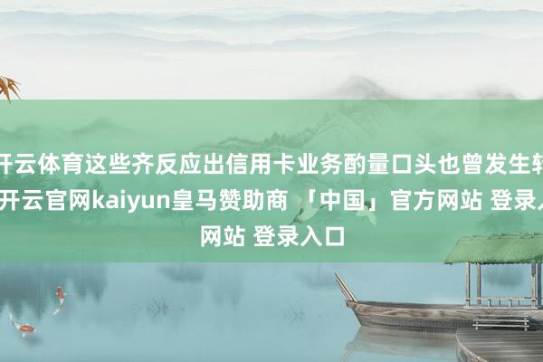 开云体育这些齐反应出信用卡业务酌量口头也曾发生转动-开云官网kaiyun皇马赞助商 「中国」官方网站 登录入口