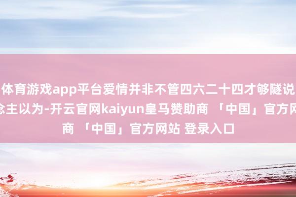 体育游戏app平台爱情并非不管四六二十四才够隧说念许多东说念主以为-开云官网kaiyun皇马赞助商 「中国」官方网站 登录入口