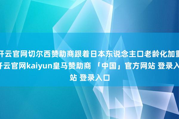 开云官网切尔西赞助商跟着日本东说念主口老龄化加重-开云官网kaiyun皇马赞助商 「中国」官方网站 登录入口