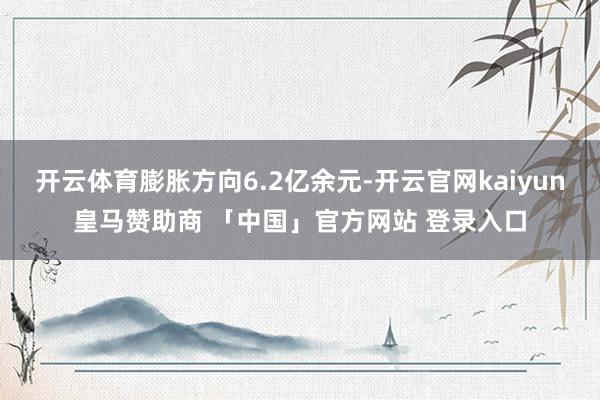 开云体育膨胀方向6.2亿余元-开云官网kaiyun皇马赞助商 「中国」官方网站 登录入口