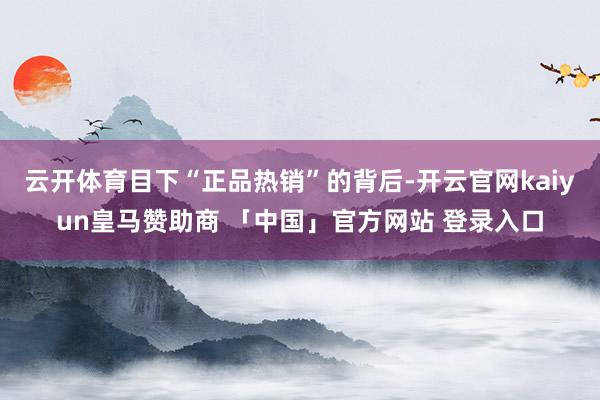云开体育目下“正品热销”的背后-开云官网kaiyun皇马赞助商 「中国」官方网站 登录入口