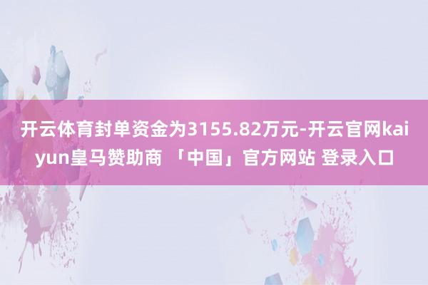 开云体育封单资金为3155.82万元-开云官网kaiyun皇马赞助商 「中国」官方网站 登录入口