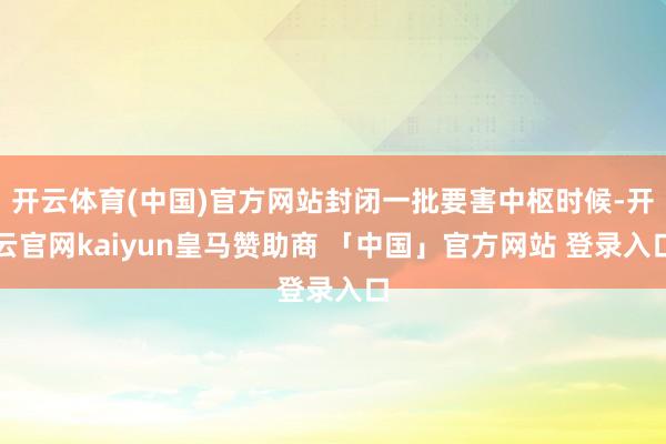 开云体育(中国)官方网站封闭一批要害中枢时候-开云官网kaiyun皇马赞助商 「中国」官方网站 登录入口
