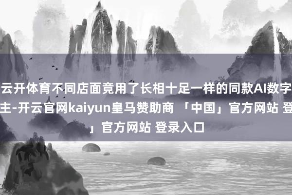 云开体育不同店面竟用了长相十足一样的同款AI数字东说念主-开云官网kaiyun皇马赞助商 「中国」官方网站 登录入口